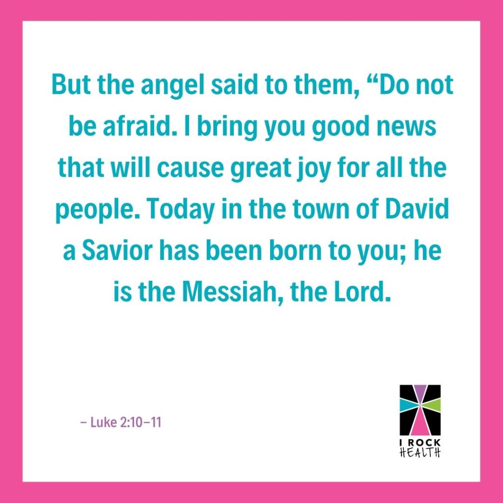 11 But the angel said to them, "Do not be afraid. I bring you good news that will cause great joy for all the people. Today in the town of David a Savior has been born to you; he is the messiah, the Lord." Luke 2:10-11